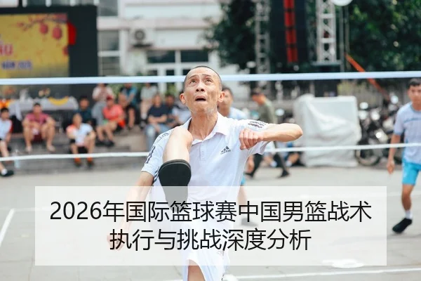 2026年国际篮球赛中国男篮战术执行与挑战深度分析