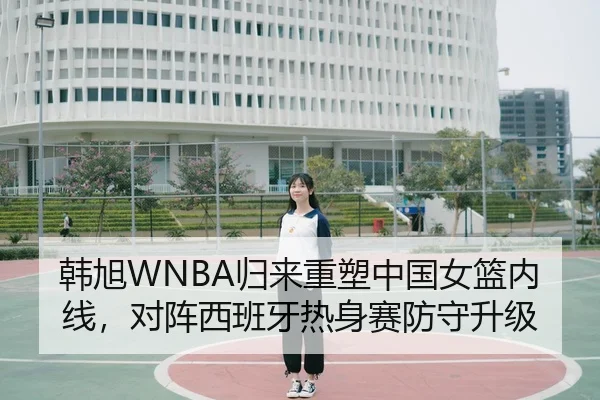 韩旭WNBA归来重塑中国女篮内线，对阵西班牙热身赛防守升级