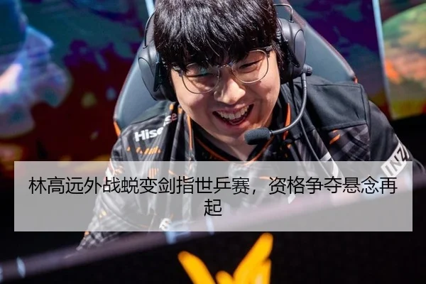 林高远外战蜕变剑指世乒赛，资格争夺悬念再起