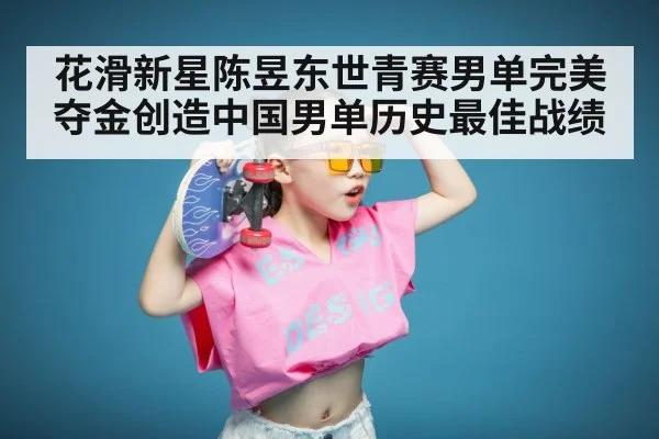 花滑新星陈昱东世青赛男单完美夺金创造中国男单历史最佳战绩