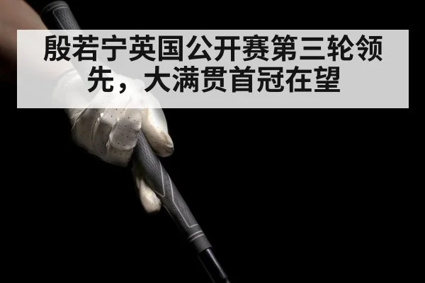 殷若宁英国公开赛第三轮领先，大满贯首冠在望