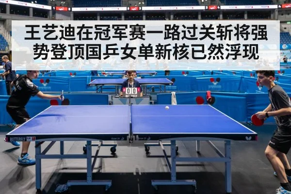 王艺迪在冠军赛一路过关斩将强势登顶国乒女单新核已然浮现