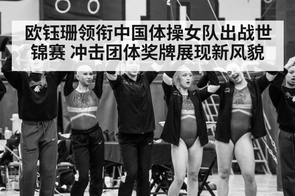 欧钰珊领衔中国体操女队出战世锦赛 冲击团体奖牌展现新风貌